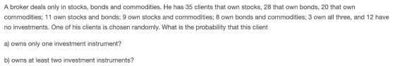 A broker deals only in stocks, bonds and commodities. He has 35 clients that own stocks, 28 that own bonds, 20 that own commodities; 11 own stocks and bonds; 9 own stocks and commodities; 8 own bonds and commodities; 3 own all three, and 12 have no investments. One of his clients is chosen randomly. What is the probability that this client a) owns only one investment instrument? b) owns at least two investment instruments?