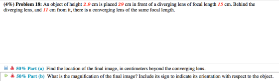 (4%) Problem 18: An object of height 2.9 cm is placed 29 cm in front of a diverging lens of focal length 15 cm. Behind the diverging lens, and 11 cm from it, there is a converging lens of the same focal length. 50% Part (a) Find the location of the final image, in centimeters beyond the converging lens. 50% Part (b) What is the magnification of the final image? Include its sign to indicate its orientation with respect to the object. G