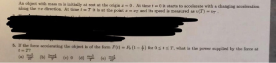 An object with mass m is initially at rest at the origin z 0 . At time t 0 it starts to accelerate with a changing aceleration along the +z direction. At time t = T it is at the point z-ST and its speed is measured as e(T)-vr . 5. If the foroe accelerating the object is of the form F() - Fo (1-)for SS T, what is the power supplied by the force at acoerating the object is of the form F ) t T? (a) \ (b) 부 부 (c) 0 (d) (e)