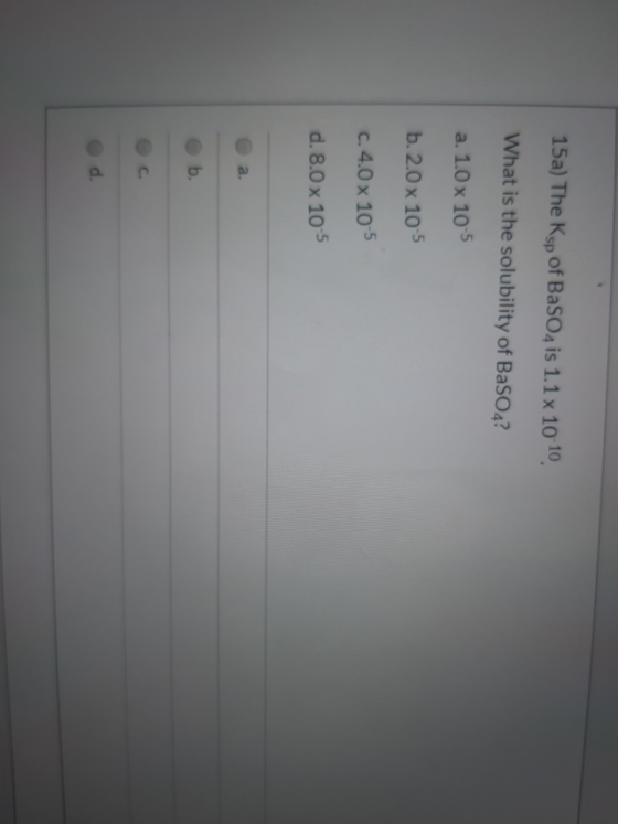 15a) The Ksp of BaSO4 is 1.1 x 10-10 What is the solubility of BaSO4? a. 1.0 x 10-5 b.2.0 x 10-5 c. 4.0 x 10-5 d. 8.0 x 10-5