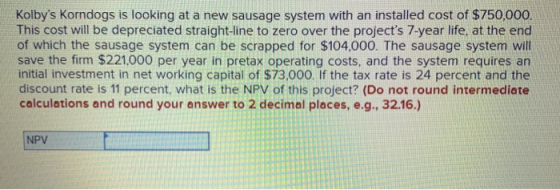 Kolbys Korndogs is looking at a new sausage system with an installed cost of $750,000. This cost will be depreciated straigh