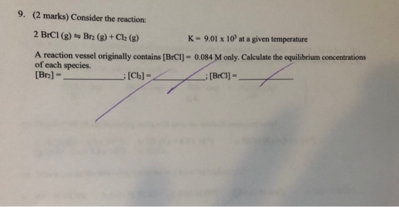9. (2 marks) Consider the reaction: 2 BrCl (g) 늑 Br2 (g) + Cl2 (g) A reaction vessel originally contains [BrCl]- 0.084 M only