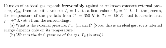 10 moles of an ideal gas expands irreversibly against an unknown constant external pres- sure, Pert, from an initial volume Vİ-1 L to a final volume ½ 11 L. In the process, the temperature of the gas falls from T350 K to T2 250 K, and it absorbs heat q+7 L atm from the surroundings. (a) What is the external pressure, Pert (in atm)? [Note: this is an ideal gas, so its internal energy depends only on its temperature.] (b) What is the final pressure of the gas, P2 (in atm)?