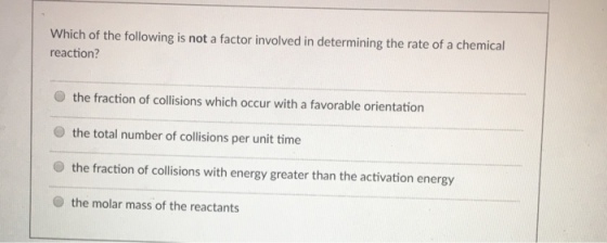 Which of the following is not a factor involved in determining the rate of a chemical reaction? the fraction of collisions which occur with favorable orientation a the total number of collisions per unit time the fraction of collisions with energy greater than the activation energy the molar mass of the reactants