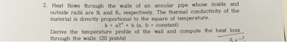2. Heat flows through the walls of an annular pipe whose inside and outside radii are R and Ro respectively. The thermal conductivity of the material is directly proportional to the square of temperature. k aT2 b (a, b constant) Derive the temperature profile of the wall and compute the heat loss through the walls. (20 points)