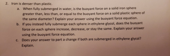 2. Iron is denser than plastic. When fully submerged in water, is the buoyant force on a solid iron sphere greater than, less than, or equal to the buoyant force on a solid plastic sphere of the same diameter? Explain your answer using the buoyant force equation. a. b. If you instead fully submerge each sphere in ethylene glycol, does the buoyant force on each sphere increase, decrease, or stay the same. Explain your answer using the buoyant force equation. Does your answer to part a change if both are submerged in ethylene glycol? Explain. c.