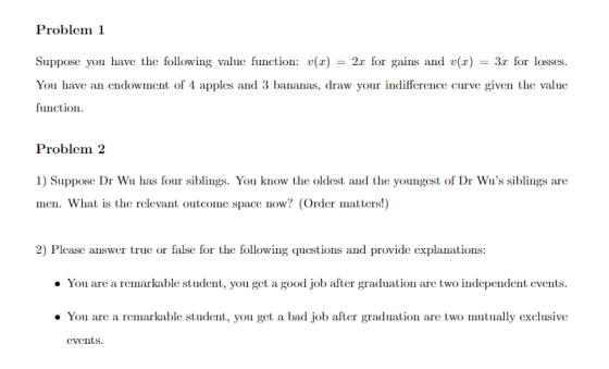 Suppose you have the following value function: u(z) 2 r for gains and v(z) 3r fr losses. You have aeowment of 4 apples and 3 bananas, draw your indifference curve given the value function Problem2 1) Suppse Dr Wu has four siblings. You know the oldest and the youngest of Dr Wus siblings are men. What is the relevant outcome space now? (Order matters!) 2) Please answer true or false for the following questions and provide explanations . You are a remarkable student, you get a good job after graduation are two independent events You are a remarkable student, you get a bad job after graduation are two mutually exclusive