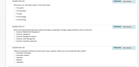 QUESTION 26 0.25 points Save Answer Which part of an information system is the most critical? O The system O The information The data The knowledge The technology QUESTION 27 0.25 points Save Answer Which of the following best describes a system that helps an organization manage multiple interactions with its customers? Customer Relationship Management Customer Intelligence Customer Management System Customer order Management O Customer enterprise warehouse QUESTION 28 0.25 points Save Answer What is the hardware, software and media used to store, organize, retrieve and communicate information called? Information technology Information systems Hardware O Software O Usefulness