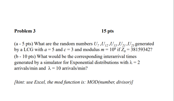 Problem 3 15 pts (a 5 pts) What are the random numbers U, ,U12,Uis,U2i,U2s generated by a LCG with a = 5 and c = 3 and modulus m = 10% İfŽo 38159342? (b - 10 pts) What would be the corresponding interarrival times generated by a simulator for Exponential distributions with X-2 arrivals/min and 2-10 arrivals/min? hint: use Excel, the mod fiunction is: MOD(number, divisor)]