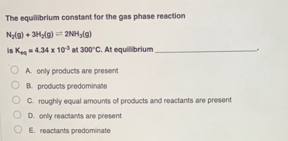 The equilibrium constant for the gas phase reaction N2(g) + 3H2(g) = 2NH3(g) is Keq = 4.34 x 10-3 at 300°C. At equilibrium A.