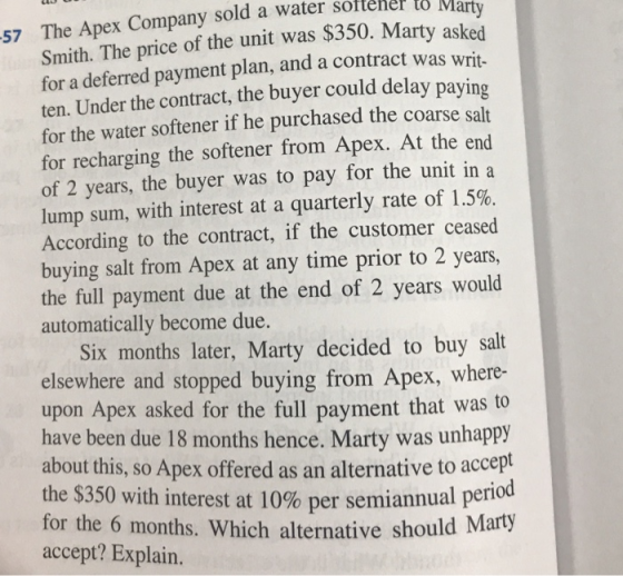 57 The Apex Company sold a water sottener to Smith. The price of the unit was $350. Mart for a deferred payment plan, and a contract was writ- ten. Under the contract, the buyer could delay for the water softener if he purchased the coarse salt for recharging the softener from Apex. At the end of 2 years, the buyer was to pay for the unit in a lump sum, with interest at a quarterly rate of 1.5%. According to the contract, if the customer ceased buying salt from Apex at any time prior to 2 years, the full payment due at the end of 2 years would automatically become due. paying Six months later, Marty decided to buy salt elsewhere and stopped buying from Apex, where- upon Apex asked for the full payment that was to have been due 18 months hence. Marty was unhappy about this, so Apex offered as an alternative to accept the $350 with interest at 10% per semiannual period for the 6 months. Which alternative should accept? Explain.
