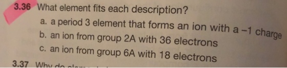 3.36 What element fits each description? a. a period 3 element that forms an ion with a -1 charge b. an ion from group 2A with 36 electrons c. an ion from group 6A with 18 electrons 3.37 Whu da