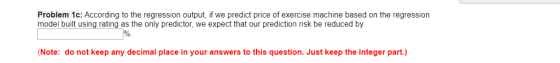 Problem 1c: According to the regression output, if we predict price of exercise machine based on the regression model built using rating as the only predictor, we expect that our prediction risk be reduced by Note: do not keep any decimal place in your answers to this question. Just keep the integer part.)
