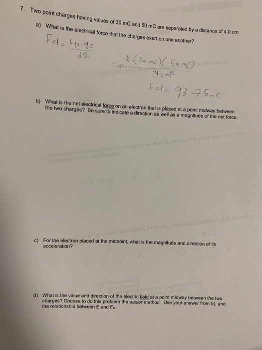 7. Two point charges having values of 30 mC and 50 mC are separated by a distance of 4.0 cm. What is the electrical force that the charges exert on one another? a) Fe b) What is the net electrical force on an electron that is placed at a point midway between the two charges? Be sure to indicate a direction as well as a magnitude of the net force. For the electron placed at the midpoint, what is the magnitude and direction of its acceleration? c) What is the value and direction of the electric field at a point midway between the two charges? Choose to do this problem the easier method. Use your answer from b), and the relationship between E and Fel d)