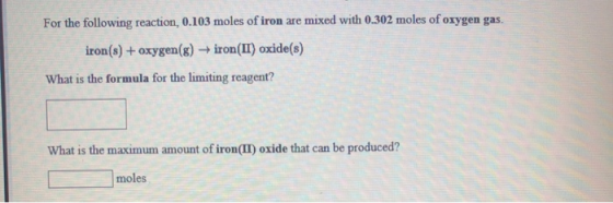 For the following reaction, 0.103 moles of iron are mixed with 0.302 moles of oxygen gas. iron(s) + oxygen (g) → iron(II) oxi