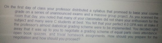 On the first day of class your professor distnbuted a syllabus that promised to base your course grade on a series of unannou