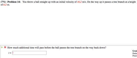 (7%) Problem 14: of 6.2 m You throw a ball straight up with an initial velocity of 162 m/s. On the way up it passes a tree branch at a height > How much additional time will pass before the ball passes the tree branch on the way back down? Grad Dedu Poter