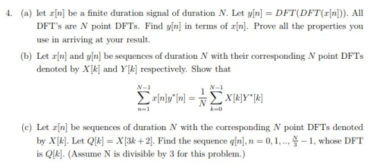4. (a) let x[n] be a finite duration signal of duration N. Let y[n] = DFT(DFT(a[n])). All DFTs are N point DFTs. Find vinl in termas of rinl Prove all the properties you use in arriving at your result (b) Let an] and yIn] be sequences of duration N with their corresponding N point DFTs denoted by Xk] and Y[k respectively. Show that N-1 N-1 (c) Let rn] be sequences of duration N with the corresponding N point DFTs denoted by Xk]. Let QlkX3k +2]. Find the sequence q/n], n 0,1,..1, whose DFT is Qkl. (Assume N is divisible by 3 for this problem.)
