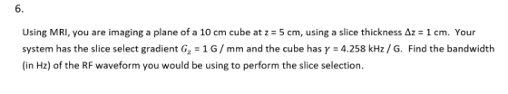 6. Using MRI, you are imaging a plane of a 10 cm cube at z = 5 cm, using a slice thickness ΔΖ = 1 cm. Your system has the slice select gradient G,-1 G / mm and the cube has γ = 4.258 kHz / G. Find the bandwidth (in Hz) of the RF waveform you would be using to perform the slice selection