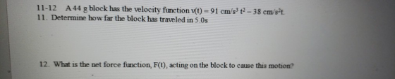 11-12 A44 g block has the velocity function vt) 91 cm/s3 t-38 cm/st 11. Determine how far the block has traveled in 5.0s - 38 cm/st 12. What is the net force function, F(t), acting on the block to cause this motion?