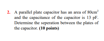 2. A parallel plate capacitor has an area of 80cm and the capacitance of the capacitor is 13 pF. Determine the seperation bet
