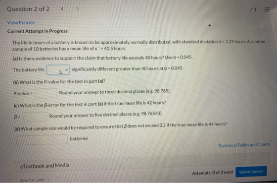 Question 2 of 2 < > -/1 View Policies Current Attempt in Progress The life in hours of a battery is known to be approximately