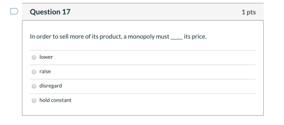 Question 17 1 pts In order to sell more of its product, a monopoly must its price. lower O raise O disregard o hold constant