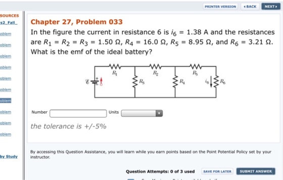 PRINTER VERSION BACK NEXT SOURCES s2F Chapter 27, Problem 033 | In the figure the current in resistance 6 is 6 = 1.38 A and the resistances I are R1-R2-R3 = 1.50 Ω, R4-16.0 Ω, R5-8.95 Ω, and R6 = 3.21 Ω. oblem oblem What is the emf of the ideal battery? oblem oblem oblem Ri oblem Number Units oblem oblem the tolerance is +/-5% By accessing this Question Assistance, you will learn while you earn points based on the Point Potential Policy set by your by study.instructor Question Attempts: o of 3 used SAVE FORLATER SU SUBMIT ANSWER