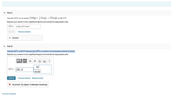 Part A Calculate ΔGe for the reaction Express your answer to four significant figures and include the appropriate units. CO(g) + ,02 (g) CO2 (g) at 298.15 K ΔGR: -2572x105 J-mol 1 Previous Answers Correct Part B Calculate ΔGk at 594 K assuming that ΔΗ¡ is constant in the temperature interval of interest Express your answer to four significant figures and include the appropriate units. kJ mole Submit Previous Answers Request Answer X Incorrect; Try Again; 5 attempts remaining Provide Feedback