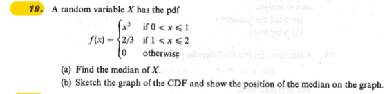 19. A random variable X has the pdf f(x) = 2/3 0 otherwise if 1 < x 2 (a) Find the median of X. (b) Sketch the graph of the CDF and show the position of the median on the graph.