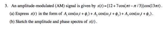 3. An amplitude-modulated (AM) signal is given by s(t)-[12+7cos(π-π/3)]cos(13m). (a) Express s(t) in the form of A cos( +4)-A, cos(o,t + φ2) + A3 cos(wyt + φ3). (b) Sketch the amplitude and phase spectra of s(t)