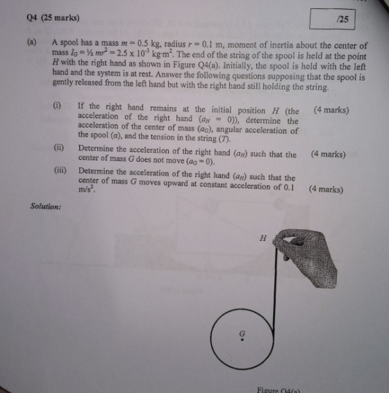/25 04 (25 marks) (a) A spool has a mass m 0.5 kg, radius r 0.1 m, moment of inertia about the center of mass Ic-4m2 2.5 x 103 kgm2. The end of the string of the spool is held at the point H with the right hand as shown in Figure Q4(a). Initially, the spool is held with the left d and the system is at rest. Answer the following questions supposing that the spool is gently released from the left hand but with the right hand still holding the string. If the right hand remains at the initial position H (the (4 marks) acceleration of the right hand (aH 0)), determine the acceleration of the center of mass (ao), angular acceleration of the spool (a), and the tension in the string (T) (ii) Determine the acceleration of the right hand (ar) such that the (4 marks) center of mass G does not move (ag 0). (ii) Determine the acceleration of the right hand (au) such that the center of mass G moves upward at constant acceleration of 0.1 (4 marks) Solution: Figure O4a)