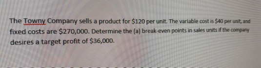 The towny Company sells a product for $120 per unit. The variable cost is $40 per unit,and fixed costs are $270,000. Determine the (a) break-even points in sales units if the company desires a target profit of $36,000.