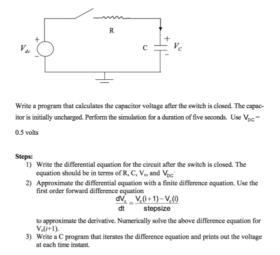 Write a program that calculates the capacitor voltage after the switch is closed. The capac- itor is initially uncharged. Perform the simulation for a duration of five seconds. Use Vpc 0.5 volts Steps: Write the differential equation for the circuit after the switch is closed. The equation should be in terms of R, C, Vc, and VDc 1) 2) Approximate the differential equation with a finite difference equation. Use the first order forward difference equation dt stepsize to approximate the derivative. Numerically solve the above difference equation for 3) Write a C program that iterates the difference equation and prints out the voltage at each time instant,