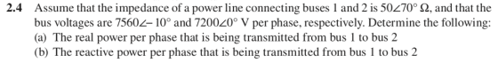 2.4 Assume that the impedance of a power line connecting buses 1 and 2 is 50270° 2, and that the bus voltages are 7560/-10° and 7200L0° V per phase, respectively. Determine the following: (a) The real power per phase that is being transmitted from bus 1 to bus 2 (b) The reactive power per phase that is being transmitted from bus 1 to bus2