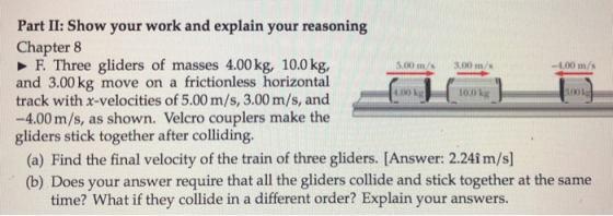 Part II: Show your work and explain your reasoning Chapter 8 F. Three gliders of masses 4.00 kg, 10.0kg, and 3.00 kg move on a frictionless horizontal track with x-velocities of 5.00 m/s, 3.00 m/s, and -4.00 m/s, as shown. Velcro couplers make the gliders stick together after colliding. 5.00 m/s 3.00 m/s -4.00 m/s (a) Find the final velocity of the train of three gliders. [Answer: 2.241 m/s] (b) Does your answer require that all the gliders collide and stick together at the same time? What if they collide in a different order? Explain your answers.