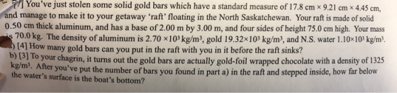 i Youve just stolen some solid gold bars which have a standard measure of 17.8 cm x 9.21 cm x 445 cm, and manage to make it to your getaway raft floating in the North Saskatchewan. Your raft is made of solid 0.50 cm thick aluminum, and has a base of 2.00 m by 3.00 m, and four sides of height 75.0 cm high. Your mass 70.0 kg. The density of aluminum is 2.70 x103 kg/m3, gold 19.32x103 kg/m3, and N.S. water 1.10x103 kg/m3 (4] How many gold bars can you put in the raft with you in it before the raft sinks? b) [3] o hagrin, it turns out the gold bars are actually gold-foil wrapped chocolate with a density of 1325 er youve put the number of bars you found in part a) in the raft and stepped inside, how far below the waters surface is the boats bottom?
