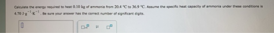 Calculate the energy required to heat 0.10 kg of ammonia from 20.4 °C to 36.9 °C. Assume the specific heat capacity of ammoni