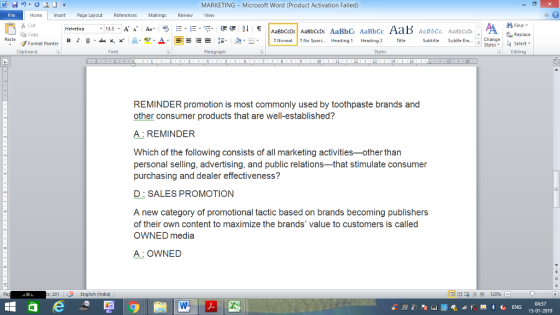 MARKETING Microsoft Word (Product Activation Failed) Home nert Page Layout Reterences Mallings Review ew % Cut 13.5-A Aa B ㅣ y * x.*: A. 한 Δ. E Find- Replace Select Copy -t-, a-E , I n Normal Paste n No Spaci Heading 1 Heading 2 Title Subtitle Subtle En Format Painter Clipboard Font Paragraph Styles Editing 10 13 1S 18 REMINDER promotion is most commonly used by toothpaste brands and other consumer products that are well-established? A REMINDER Which of the following consists of all marketing activities-other than personal selling, advertising, and public relations-that stimulate consumer purchasing and dealer effectiveness? D SALES PROMOTION A new category of promotional tactic based on brands becoming publishers of their own content to maximize the brands value to customers is called OWNED media A OWNED Pa :291English (indiaj 04:57 15-01-2019