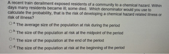recent train derailment exposed residents of a community to a chemical hazard. Within days many residents became ill; some died. Which denominator would you use to calculate the probability, that is the risk of developing a chemical hazard related illness or risk of illness? O a. The average size of the population at risk during the period ok The size of the population at risk at the midpoint of the period Oc The size of the population at the end of the period O d. The size of the population at risk at the beginning of the period