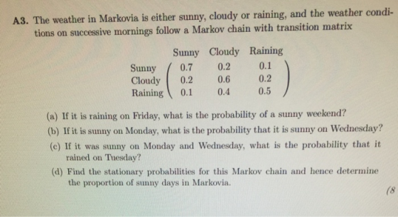 A3. The weather in Markova is either sunny, cloudy or raining, and the weather condi- tions on successive mornings follow a Markov chain with transition matrix Sunny Cloudy Raining Sunny 0.7 0.2 0.1 Cloudy 0.2 0.6 0.2 Raining 0.1 0.4 0.5 (a) If it is raining on Friday, what is the probability of a sunny weekend? (b) If it is sunny on Monday, what is the probability that it is sunny on Wednesday? (c) If it was sunny on Monday and Wednesday, what is the probability that it rained on Tuesday? (d) Find the stationary probabilities for this Markov chain and hence determine the proportion of sunny days in Markovia. (8