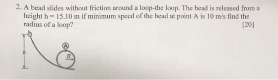 2. A bead slides without friction around a loop-the loop. The bead is released from a height h 15.10 m if minimum speed of the bead at point A is 10 m/s find the radius of a loop? 120]