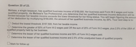Question 20 of 23. Melissa, a single taxpayer, has qualified business income of $150,000. Her business paid Form W-2 wages an