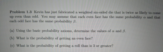 Problem 1.3 Kevin has just fabricated a weighted six-sided die that is twice as likely to come up even than odd. You may assume that each even face has the same probability a and that each odd face has the same probability β. (a) Using the basic probability axioms, determine the values of a and B (b) What is the probability of getting an even face? (c) What is the probability of getting a roll than is 3 or greater?