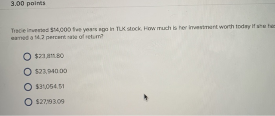 3.00 points Tracie invested $14,000 five years ago in TLK stock. How much is her investment worth today if she has earned a 14.2 percent rate of return? O $23,811.80 O $23,940.00 $31,054.51 O $27,193.09