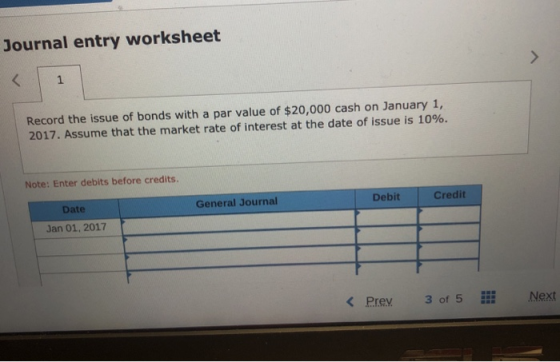 Journal entry worksheet Record the issue of bonds with a par value of $20,000 cash on January 1, 2017. Assume that the market