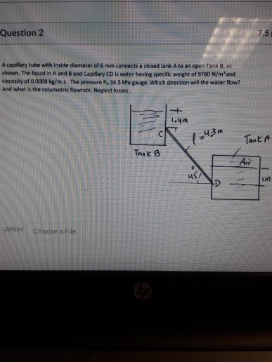 Question2 .5 A capillary tube with inside diameter of 6 mm connects a closed tank A to an open Tank B, as shown. The liquid in A and B and Capillary CD is water having specific weight of 9780 N/mantd viscosity of 0.0008 kg/m.s. The pressure P. 34.5 kPa gauge. Which direction will the water flow? And what is the volumetric flowrate. Neglect losses. 43m Tank B in) Uelaad Choose a File
