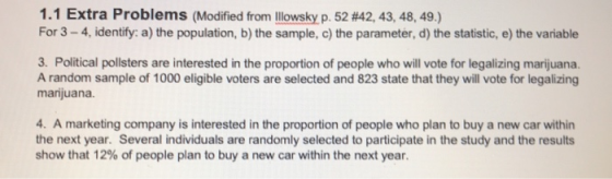 1. 1 Extra Problems (Modified from llowsky p.52 #42, 43, 48, 49) For 3 - 4, identify: a) the population, b) the sample, c) the parameter, d) the statistic, e) the variable 3. Political pollsters are interested in the proportion of people who will vote for legalizing marijuana. A random sample of 1000 eligible voters are selected and 823 state that they will vote for legalizing marijuana. 4. A marketing company is interested in the proportion of people who plan to buy a new car within the next year. Several individuals are randomly selected to participate in the study and the results show that 12% of people plan to buy a new car within the next year.