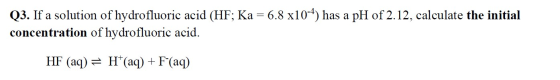 Q3. If a solution of hydrofluoric acid (HF; Ka=6.8 x104) has a pH of 2.12, calculate the initial concentration of hydrofluori