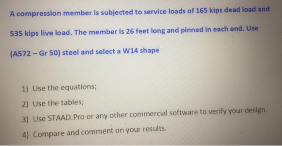 A compression member is subjected to service loads of 165 kips dead load and 535 kips live load. The member is 26 feet long and pinned in each end. Use (A572-Gr 50) steel and select a W14 shape 1) Use the equations 2) Use the tables; 3) Use STAAD.Pro or any other commercial software to verify your design. 4) Compare and comment on your results.